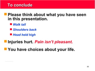 50
To concludeTo conclude
 Please think about what you have seen
in this presentation.
 Walk tall
 Shoulders back
 Head held high
 Injuries hurt. Pain isn’t pleasant.
 You have choices about your life.
 