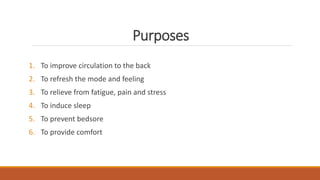 Purposes
1. To improve circulation to the back
2. To refresh the mode and feeling
3. To relieve from fatigue, pain and stress
4. To induce sleep
5. To prevent bedsore
6. To provide comfort
 