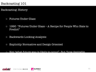 Backcasting 101 Futures Under Glass 1990  “Futures Under Glass – A Recipe for People Who Hate to Predict” Backwards Looking Analysis Explicitly Normative and Design Oriented Not “what future was is likely to occur”, But “how desirable futures might be obtained” Backcasting: History 