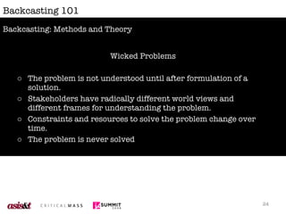 Backcasting 101 Wicked Problems The problem is not understood until after formulation of a solution. Stakeholders have radically different world views and different frames for understanding the problem. Constraints and resources to solve the problem change over time. The problem is never solved Backcasting: Methods and Theory 
