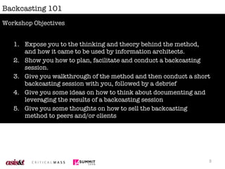 Backcasting 101 Expose you to the thinking and theory behind the method, and how it came to be used by information architects. Show you how to plan, facilitate and conduct a backcasting session. Give you walkthrough of the method and then conduct a short backcasting session with you, followed by a debrief Give you some ideas on how to think about documenting and leveraging the results of a backcasting session Give you some thoughts on how to sell the backcasting method to peers and/or clients  Workshop Objectives 