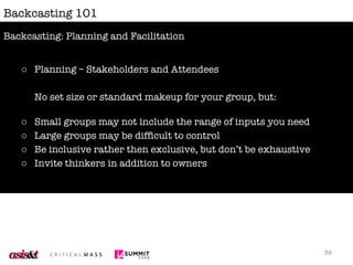 Backcasting 101 Planning – Stakeholders and Attendees No set size or standard makeup for your group, but: Small groups may not include the range of inputs you need Large groups may be difficult to control Be inclusive rather then exclusive, but don’t be exhaustive Invite thinkers in addition to owners Backcasting: Planning and Facilitation 
