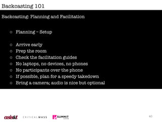 Backcasting 101 Planning – Setup Arrive early Prep the room Check the facilitation guides No laptops, no devices, no phones No participants over the phone If possible, plan for a speedy takedown Bring a camera; audio is nice but optional Backcasting: Planning and Facilitation 