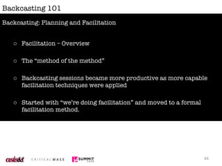 Backcasting 101 Facilitation – Overview The “method of the method” Backcasting sessions became more productive as more capable facilitation techniques were applied Started with “we’re doing facilitation” and moved to a formal facilitation method. The choice of how you facilitate the backcasting session is up to you; consider the needs of the participants. Backcasting: Planning and Facilitation 