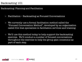 Backcasting 101 Facilitation – Backcasting as Focused Conversations We currently use a formal facilitation method called the “Focused Conversation Method”, developed by an organization called ICA that specializes in facilitation services and training. We’ll use this method today to help support the backcasting exercise.  We’ll conduct a number of focused conversations throughout the exercise to help the group gain consensus as part of each step. Backcasting: Planning and Facilitation 