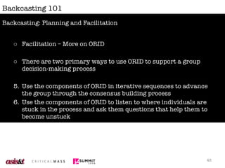Backcasting 101 Facilitation – More on ORID There are two primary ways to use ORID to support a group decision-making process Use the components of ORID in iterative sequences to advance the group through the consensus building process Use the components of ORID to listen to where individuals are stuck in the process and ask them questions that help them to become unstuck  Backcasting: Planning and Facilitation 