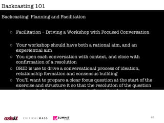 Backcasting 101 Facilitation – Driving a Workshop with Focused Conversation Your workshop should have both a rational aim, and an experiential aim You open each conversation with context, and close with confirmation of a resolution ORID is use to drive a conversational process of ideation, relationship formation and consensus building You’ll want to prepare a clear focus question at the start of the exercise and structure it so that the resolution of the question at the end of the exercise supports the rational and experiential aims of your exercise. Backcasting: Planning and Facilitation 