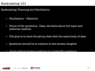 Backcasting 101 Facilitation – Objective Focus of the questions:  Data, the facts about the topic and external realities The goal is to have the group deal with the same body of data Questions should be in relation to the senses; tangible Avoid asking closed questions or unspecific questions Backcasting: Planning and Facilitation 