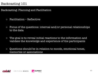 Backcasting 101 Facilitation – Reflective Focus of the questions: internal and/or personal relationships to the data The goal is to reveal initial reactions to the information and validate the knowledge and experience of the participants Questions should be in relation to moods, emotional tones, memories or associations Avoid turning the discussion into a survey of likes/dislikes Backcasting: Planning and Facilitation 