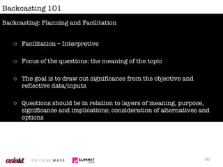 Backcasting 101 Facilitation – Interpretive Focus of the questions: the meaning of the topic The goal is to draw out significance from the objective and reflective data/inputs Questions should be in relation to layers of meaning, purpose, significance and implications; consideration of alternatives and options Avoid inserting “pre-cooked” meaning, intellectualizing or abstracting Backcasting: Planning and Facilitation 