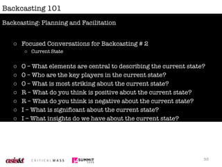 Backcasting 101 Focused Conversations for Backcasting # 2 Current State O – What elements are central to describing the current state? 0 – Who are the key players in the current state? O – What is most striking about the current state? R – What do you think is positive about the current state? R – What do you think is negative about the current state? I – What is significant about the current state? I – What insights do we have about the current state? D – Can we agree on a definition of the current state? Backcasting: Planning and Facilitation 