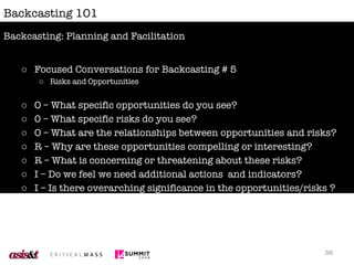 Backcasting 101 Focused Conversations for Backcasting # 5 Risks and Opportunities O – What specific opportunities do you see? 0 – What specific risks do you see? O – What are the relationships between opportunities and risks? R – Why are these opportunities compelling or interesting? R – What is concerning or threatening about these risks? I – Do we feel we need additional actions  and indicators? I – Is there overarching significance in the opportunities/risks ? D – Can we agree that these opportunities and risks are work exploring further? Backcasting: Planning and Facilitation 