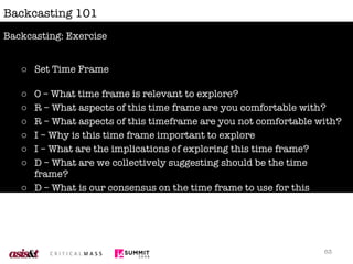 Backcasting 101 Set Time Frame O – What time frame is relevant to explore? R – What aspects of this time frame are you comfortable with? R – What aspects of this timeframe are you not comfortable with? I – Why is this time frame important to explore I – What are the implications of exploring this time frame? D – What are we collectively suggesting should be the time frame? D – What is our consensus on the time frame to use for this exercise?  Backcasting: Exercise 