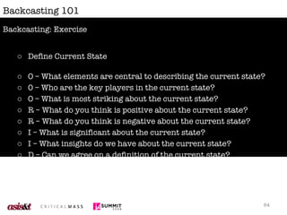 Backcasting 101 Define Current State O – What elements are central to describing the current state? 0 – Who are the key players in the current state? O – What is most striking about the current state? R – What do you think is positive about the current state? R – What do you think is negative about the current state? I – What is significant about the current state? I – What insights do we have about the current state? D – Can we agree on a definition of the current state? Backcasting: Exercise 