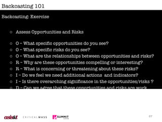 Backcasting 101 Assess Opportunities and Risks O – What specific opportunities do you see? 0 – What specific risks do you see? O – What are the relationships between opportunities and risks? R – Why are these opportunities compelling or interesting? R – What is concerning or threatening about these risks? I – Do we feel we need additional actions  and indicators? I – Is there overarching significance in the opportunities/risks ? D – Can we agree that these opportunities and risks are work exploring further? Backcasting: Exercise 