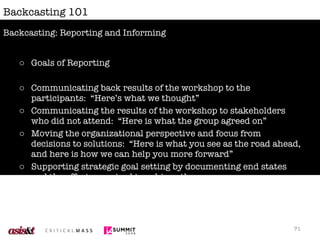 Backcasting 101 Goals of Reporting Communicating back results of the workshop to the participants:  “Here’s what we thought” Communicating the results of the workshop to stakeholders who did not attend:  “Here is what the group agreed on” Moving the organizational perspective and focus from decisions to solutions:  “Here is what you see as the road ahead, and here is how we can help you more forward” Supporting strategic goal setting by documenting end states and the efforts required to achieve them Cementing your role as a partner in further strategy and solution work Backcasting: Reporting and Informing 