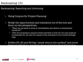 Backcasting 101 Using Outputs for Project Planning Break the opportunities and indicators out of the mix and focus on two perspectives: “ What can we start to work on immediately and what is a downstream initiative?” “ How are we going to measure these activities so that we not only measure success/failure, but also the impact of the activates to the overall strategy map Bubble 30, 60 and 90 Day “quick wins to the surface” and move forward with those, having a clear understanding of how they feed into downstream initiatives. Backcasting: Reporting and Informing 