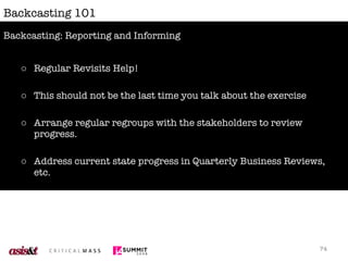 Backcasting 101 Regular Revisits Help! This should not be the last time you talk about the exercise Arrange regular regroups with the stakeholders to review progress. Address current state progress in Quarterly Business Reviews, etc. Integrate the backcasting findings into strategic planning work; start planning your next workshop. Backcasting: Reporting and Informing 
