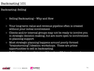 Backcasting 101 Selling Backcasting – Why and How Your long-term value and revenue pipeline often is created without your initial involvement Clients and/or internal groups may not be ready to involve you in strategic decision-making, but are more open to involvement in planning support Most strategic planning happens around poorly formed “brainstorming”/ideation workshops.  These are prime opportunities to sell in backcasting. Sell based on immediate tangible value;  90 day plans and actionable outcomes are more appealing then a discussion about the method itself. Backcasting: Selling 