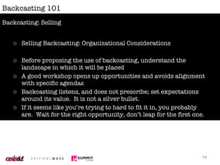 Backcasting 101 Selling Backcasting: Organizational Considerations Before proposing the use of backcasting, understand the landscape in which it will be placed A good workshop opens up opportunities and avoids alignment with specific agendas Backcasting listens, and does not prescribe; set expectations around its value.  It is not a silver bullet. If it seems like you’re trying to hard to fit it in, you probably are.  Wait for the right opportunity, don’t leap for the first one. Backcasting: Selling 
