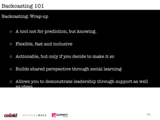 Backcasting 101 A tool not for prediction, but knowing. Flexible, fast and inclusive Actionable, but only if you decide to make it so Builds shared perspective through social learning Allows you to demonstrate leadership through support as well as ideas Backcasting: Wrap-up 