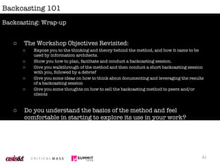 Backcasting 101 The Workshop Objectives Revisited: Expose you to the thinking and theory behind the method, and how it came to be used by information architects. Show you how to plan, facilitate and conduct a backcasting session. Give you walkthrough of the method and then conduct a short backcasting session with you, followed by a debrief Give you some ideas on how to think about documenting and leveraging the results of a backcasting session Give you some thoughts on how to sell the backcasting method to peers and/or clients  Do you understand the basics of the method and feel comfortable in starting to explore its use in your work? Did you enjoy the session and get to participate in a way that was meaningful and enjoyable to you? Backcasting: Wrap-up 