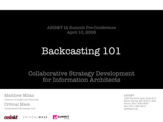 Backcasting 101 Collaborative Strategy Development for Information Architects Matthew Milan Director of Insight and Planning Critical Mass [email_address] ASIS&T IA Summit Pre-Conference April 10, 2008 ASIS&T 1320 Fenwick Lane, Suite 510 Silver Spring, MD 20910, USA Phone (301) 495-0900 Fax (301) 495-0810 [email_address] 