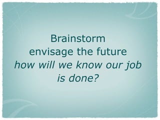 Brainstorm
envisage the future
how will we know our job
is done?