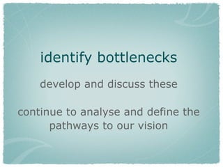 identify bottlenecks
develop and discuss these
continue to analyse and define the
pathways to our vision