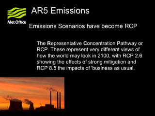 AR5 Emissions
Emissions Scenarios have become RCP
The Representative Concentration Pathway or
RCP. These represent very different views of
how the world may look in 2100, with RCP 2.6
showing the effects of strong mitigation and
RCP 8.5 the impacts of 'business as usual.
 