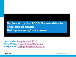 1Challenge the future
Backcasting for 100% Renewables in
Scotland in 2030:
Woking sessions for scenarios
Jaco Quist, j.n.quist@tudelft.nl
Tony Craig, tony.craig@hutton.ac.uk
Gary Polhil, gary.polhill@hutton.ac.uk
 