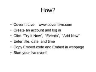 How? Cover It Live  www.coveritlive.com Create an account and log in Click “Try It Now”,  “Events”,  “Add New” Enter title, date, and time Copy Embed code and Embed in webpage Start your live event! 