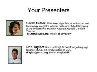 Your Presenters Sarah Sutter:  Wiscasset High School art teacher and technology integrator, adjunct professor of digital imaging at the University of Maine in Augusta, Google Certified Teacher.  ssutter@svrsu.org  twitter:  edueyeview Deb Taylor:   Wiscasset High School foreign language teacher, M.A.T. in French student at UMO.  dtaylor@svrsu.org  twitter:  dtaylor5671 