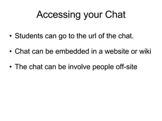 Accessing your Chat  Students can go to the url of the chat. Chat can be embedded in a website or wiki The chat can be involve people off-site 