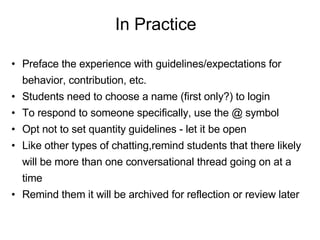 In Practice Preface the experience with guidelines/expectations for behavior, contribution, etc. Students need to choose a name (first only?) to login To respond to someone specifically, use the @ symbol Opt not to set quantity guidelines - let it be open Like other types of chatting,remind students that there likely will be more than one conversational thread going on at a time Remind them it will be archived for reflection or review later 