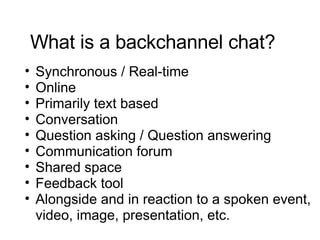 What is a backchannel chat? Synchronous / Real-time  Online Primarily text based  Conversation Question asking / Question answering Communication forum Shared space Feedback tool Alongside and in reaction to a spoken event, video, image, presentation, etc. 