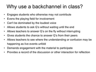 Why use a backchannel in class? Engages students who otherwise may not contribute Evens the playing field for involvement Can't be dominated by the loudest voice Allows students to ask Q’s without waiting until the end Allows teachers to answer Q’s on the fly without interrupting Gives students the chance to answer Q’s from their peers  Allows teachers to see where the understanding or confusion may be happening as live events unfold Demands engagement with the material to participate Provides a record of the discussion or other interaction for reflection  