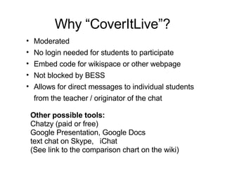 Why “CoverItLive”? Other possible tools: Chatzy (paid or free) Google Presentation, Google Docs text chat on Skype,  iChat  (See link to the comparison chart on the wiki) Moderated No login needed for students to participate Embed code for wikispace or other webpage Not blocked by BESS Allows for direct messages to individual students from the teacher / originator of the chat  