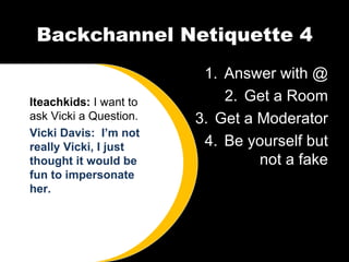 Backchannel Netiquette 4 Answer with @ Get a Room Get a Moderator Be yourself but not a fake Iteachkids:  I want to ask Vicki a Question. Vicki Davis:  I’m not really Vicki, I just thought it would be fun to impersonate her.  