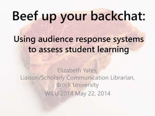 Beef up your backchat:
Using audience response systems
to assess student learning
Elizabeth Yates,
Liaison/Scholarly Communication Librarian,
Brock University
WILU 2014 May 22, 2014
 