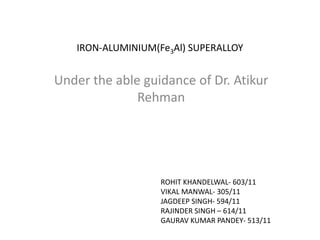 IRON-ALUMINIUM(Fe3Al) SUPERALLOY
Under the able guidance of Dr. Atikur
Rehman
ROHIT KHANDELWAL- 603/11
VIKAL MANWAL- 305/11
JAGDEEP SINGH- 594/11
RAJINDER SINGH – 614/11
GAURAV KUMAR PANDEY- 513/11
 