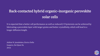 Back-contacted hybrid organic–inorganic perovskite
solar cells
It is expected that a better cell performance as well as reduced J-V hysteresis can be achieved by
fabricating a perovskite layer with larger grains and better crystallinity, which will lead to a
longer diffusion length.
Askhat N. Jumabekov, Enrico Della
Gaspera, Zai‐Quan Xu
2016
 
