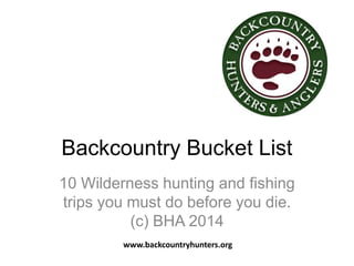 Backcountry Bucket List 
10 Wilderness hunting and fishing 
trips you must do before you die. 
(c) BHA 2014 
www.backcountryhunters.org 
 