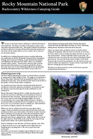 Rocky Mountain National Park
Backcountry Wilderness Camping Guide
Planning your trip
The first step in planning your trip is to decide where you want
to camp and for what length of time. We suggest you purchase a
Rocky Mountain National Park topographical map to choose a
destination and route. You can then use the map on the inside of
this guide, to select backcountry campsites.
As you plan your trip, take into consideration the physical
condition of the least experienced member of your party, and
the distance and elevation gain from the trailhead to your
destination.
Rocky Mountain National Park is a high elevation park. If
you live at sea level, it will take you several days to become
acclimated to this elevation. Most trails begin above 7,000
feet (2,000 meters) and climb abruptly higher. If you are
not acclimated, you can get high altitude sickness. Rangers
recommend that you spend at least one night at 7,000 or 8,000
feet (2,000 or 2,500 meters) prior to setting out. This will allow
your body to begin to adjust to the elevation.
When you visit or call the park, discuss your plans with a
ranger. Find out whether snow has melted from the trails and
destination where you wish to hike. Check the weather forecast
before starting on your trip. Be aware that mountain weather
changes very quickly. Within just a few hours, bright sunny
skies may give way to raging storms. High winds often occur in
the high country. Wind chill accelerates the lowering of body
temperature which can result in hypothermia.
Proper clothing is your first line of defense against cold. Plan
to dress in layers so you can regulate your temperature by
bundling up or peeling down. Be sure to pack rain and
storm gear.
Remember, you assume complete responsibility for your own
safety and that of your group while hiking in Rocky Mountain
National Park.
Welcome to the backcountry wilderness of Rocky Mountain
National Park. We hope you will use this guide to plan a safe,
enjoyable and memorable trip. This guide includes information
on how to plan for your trip, obtain a backcountry permit, use
the trails, set up camp, hike in a cross-country area, and care
for the backcountry.
In addition to reading this guide, please read the following
free publications: Rocky Mountain National Park Newspaper,
Fishing, Bear Lake Area Hiking, Longs Peak Keyhole Route,
and Hiking in the Kawuneeche valley. These are available
at park visitor centers. You may also call (970) 586-1206 for
general park information or to request specific brochures.
You may order any of the following publications by phoning
the Rocky Mountain Nature Association at (970) 586-0121:
Trails IllustratedTopographic Map of Rocky Mountain
National Park; Backpacking One Step at aTime, Manning;
Hiking Rocky Mountain National Park, Dannen.
There are many other excellent sources on backcountry
hiking and camping. Take the time to learn the seven Leave
No Trace ethics, how to backpack safely, and how to care for
the environment. Always remember this is your park. Its
265,828 acres are a resource for not only you but many future
generations. Because the backcountry regions of the park
have greatly increased in popularity over the last few years, we
need to enlist your support as “keepers of the royal lands”, the
historic charge given to park rangers.
We hope you enjoy your stay in one of America’s premier
backpacking destinations.
Backcountry waterfall
 