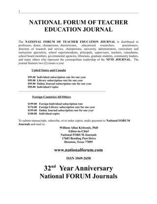 1

NATIONAL FORUM OF TEACHER
EDUCATION JOURNAL
The NATIONAL FORUM OF TEACHER EDUCATION JOURNAL is distributed to
professors, deans, chairpersons, theoreticians, educational researchers,
practitioners,
directors of research and service, chairpersons, university administrators, curriculum and
instruction specialists, school superintendents, principals, supervisors, teachers, consultants,
school board members, governmental agencies, librarians, graduate students, community leaders,
and many others who represent the cosmopolitan readership of the NFTE JOURNAL. The
journal features two (2) issues a year.
United States and Canada
$99.00
$99.00
$99.00
$50.00

Individual subscription rate for one year
Library subscription rate for one year
Online Journal subscription rate for one year
Individual Copies

____________________________________________________________________

Foreign Countries/All Others
$199.00
$176.00
$199.00
$100.00

Foreign Individual subscription rate
Foreign Library subscription rate for one year
Online Journal subscription rate for one year
Individual copies

To submit manuscripts, subscribe, or to order copies, make payment to National FORUM
Journals and mail to:
William Allan Kritsonis, PhD
Editor-in-Chief
National FORUM Journals
17603 Bending Post Drive
Houston, Texas 77095

www.nationalforum.com
ISSN 1049-2658

32nd Year Anniversary
National FORUM Journals

 