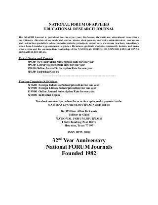 NATIONAL FORUM OF APPLIED
EDUCATIONAL RESEARCH JOURNAL
The NFAERJ Journal is published two times per year, Professors, theoreticians, educational researchers,
practitioners, directors of research and service, deans, chairpersons, university administrators, curriculum
and instruction specialists, school superintendents, principals, supervisors, classroom teachers, consultants,
school board members, governmental agencies, librarians, graduate students, community leaders, and many
others represent the cosmopolitan readership of the NATIONAL FORUM OF APPLIED EDUCATIONAL
RESEARCH JOURNAL.

United States and Canada
$99.00 New Individual Subscription Rate for one year
$99.00 Library Subscription Rate for one year
$99.00 Online Journal Subscription Rate for one year
$50.00 Individual Copies
_________________________________________________________

Foreign Countries/All Others
$176.00
$199.00
$199.00
$100.00

Foreign Individual Subscription Rate for one year
Foreign Library Subscription Rate for one year
Online Journal Subscription Rate for one year
Individual Copies

To submit manuscripts, subscribe or order copies, make payment to the
NATIONAL FORUM JOURNALS and send to:

Dr. William Allan Kritsonis
Editor-in-Chief
NATIONAL FORUM JOURNALS
17603 Bending Post Drive
Houston, Texas 77095
ISSN 0895-3880

32nd Year Anniversary
National FORUM Journals
Founded 1982

 