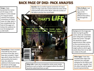 Songs: I have
presented the names
of all songs on the
album in a line instead
of a long list which
subverts from typical
conventions of a back
cover of a Digi- pack. It
also complements the
look of the page as it
allows the audience to
see the background
underneath.
Conventions: I have included
a barcode for the actual
purchase of the Digi- pack. I
have also included a ‘virgin’
logo which shows that this is
sponsored by the brand, I
have also added in
additional information along
the bottom of the page
about copyright information.
Other info: I have also included the artists social media
platforms such as twitter and Instagram where the album
would be advertised there as well.
Other logos: I have also
included other logos that
represent the copyright
company for the album and
also the logo ‘republic’ that
this album would be signed
by and represented by.
Background: this image was
taken during the graffiti
scenes when we individuals
were riding their quad bikes
down the tunnel. I thought
this would be a good
opportunity to take a photo
as the environment at the
time really represented my
target audience which again
would allow them to be able
to relate to this well.
Title of album: I put
the name of the
logo on the
background in a
different font with a
line through the
‘life’.
Boarder: this is another typical convention of a back
cover of a Digi- pack this contains both the name of the
artist and the name of the album, with the number of
the album and also the record label.
 