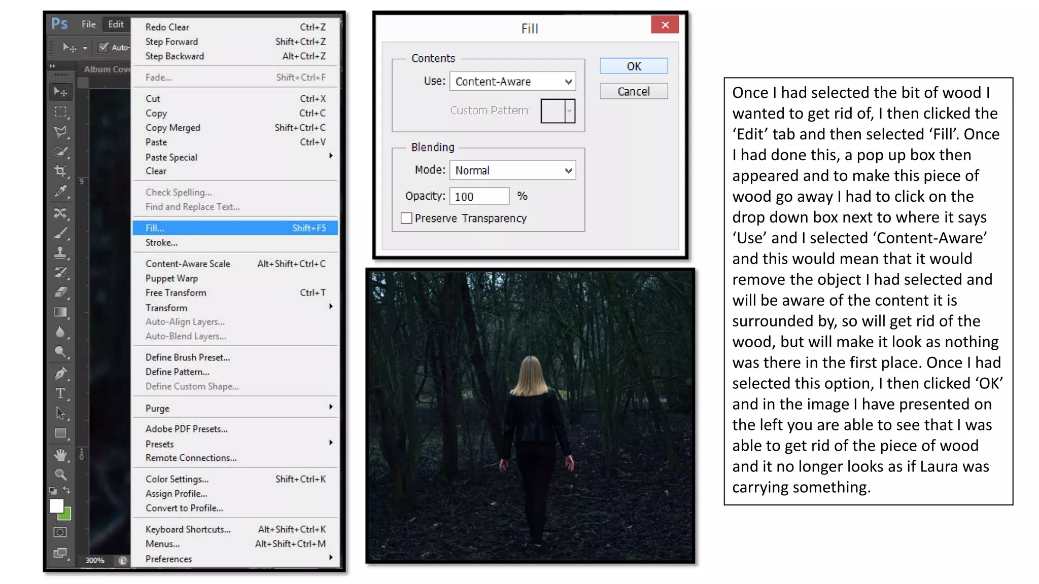 Once I had selected the bit of wood I
wanted to get rid of, I then clicked the
‘Edit’ tab and then selected ‘Fill’. Once
I had done this, a pop up box then
appeared and to make this piece of
wood go away I had to click on the
drop down box next to where it says
‘Use’ and I selected ‘Content-Aware’
and this would mean that it would
remove the object I had selected and
will be aware of the content it is
surrounded by, so will get rid of the
wood, but will make it look as nothing
was there in the first place. Once I had
selected this option, I then clicked ‘OK’
and in the image I have presented on
the left you are able to see that I was
able to get rid of the piece of wood
and it no longer looks as if Laura was
carrying something.
 