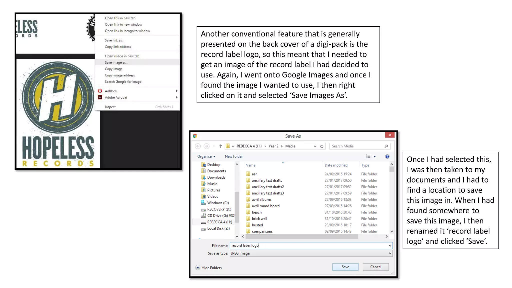 Another conventional feature that is generally
presented on the back cover of a digi-pack is the
record label logo, so this meant that I needed to
get an image of the record label I had decided to
use. Again, I went onto Google Images and once I
found the image I wanted to use, I then right
clicked on it and selected ‘Save Images As’.
Once I had selected this,
I was then taken to my
documents and I had to
find a location to save
this image in. When I had
found somewhere to
save this image, I then
renamed it ‘record label
logo’ and clicked ‘Save’.
 