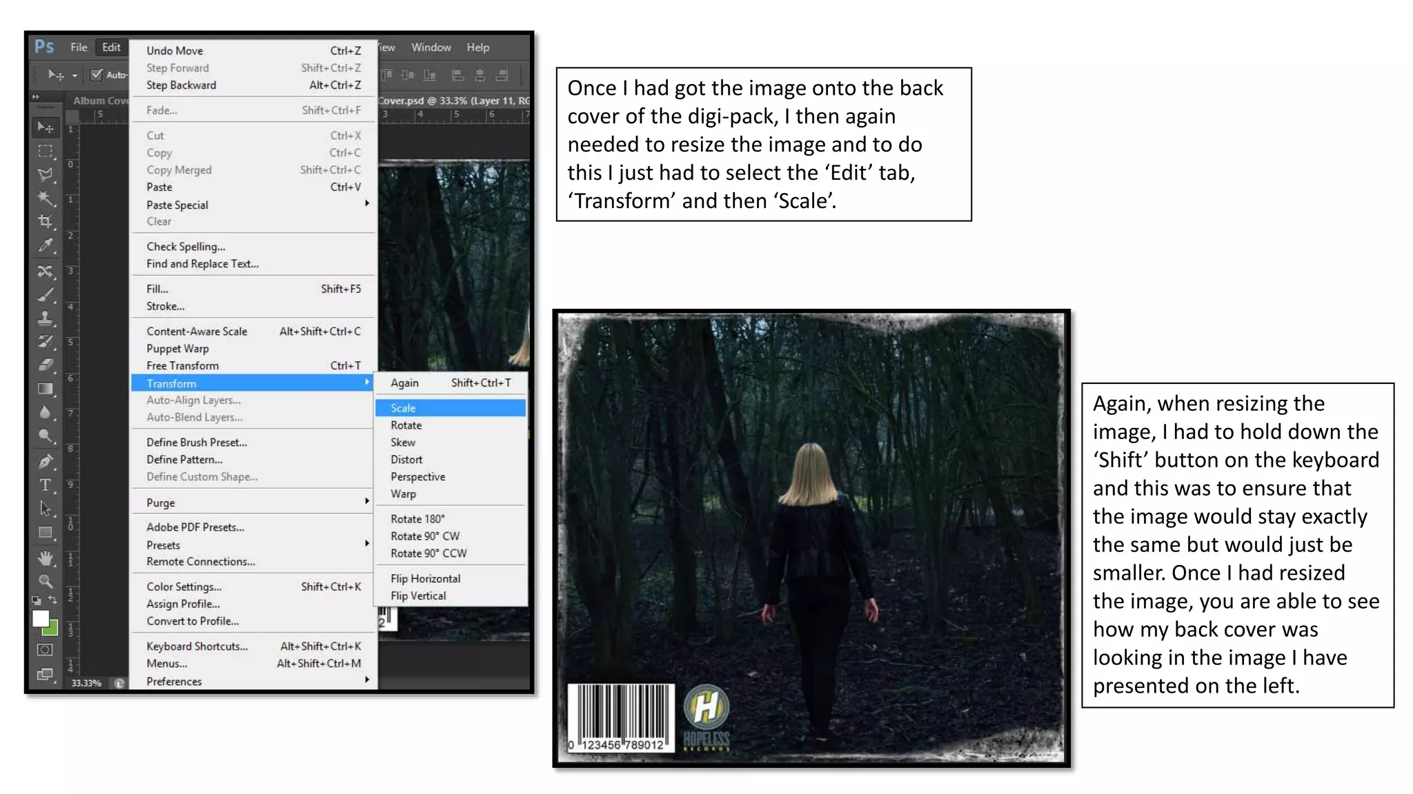 Once I had got the image onto the back
cover of the digi-pack, I then again
needed to resize the image and to do
this I just had to select the ‘Edit’ tab,
‘Transform’ and then ‘Scale’.
Again, when resizing the
image, I had to hold down the
‘Shift’ button on the keyboard
and this was to ensure that
the image would stay exactly
the same but would just be
smaller. Once I had resized
the image, you are able to see
how my back cover was
looking in the image I have
presented on the left.
 